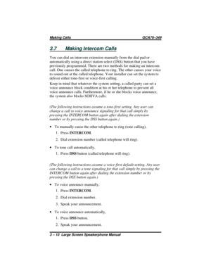 Page 403.7 Making Intercom Calls
You can dial an intercom extension manually from the dial pad or
automatically using a direct station select (DSS) button that you have
previously programmed. There are two methods for making an intercom
call. One causes the called telephone to ring. The other causes your voice
to sound out at the called telephone. Your installer can set the system to
deliver either tone-first or voice-first calling.
Keep in mind that whatever the system setting, a called party can set a
voice...