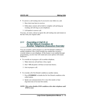 Page 43·To answer a call-waiting tone if you receive one while on a call,
1. Hear short tone burst in receiver.
2. Either place current call on hold or complete call and hang up
(waiting call will ring at your telephone).
3. Lift handset to answer call.
You may, of course, choose to ignore the call-waiting tone and remain on
the line with your original caller.
3.11 Overriding A Call Or A
Do Not Disturb Condition At
Another Telephone (Executive Override)
You can override a call in progress or a Do Not Disturb...