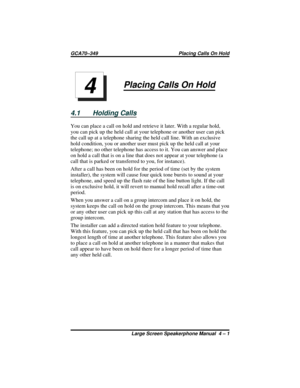 Page 45Placing Calls On Hold
4.1 Holding Calls
You can place a call on hold and retrieve it later. With a regular hold,
you can pick up the held call at your telephone or another user can pick
the call up at a telephone sharing the held call line. With an exclusive
hold condition, you or another user must pick up the held call at your
telephone; no other telephone has access to it. You can answer and place
on hold a call that is on a line that does not appear at your telephone (a
call that is parked or...