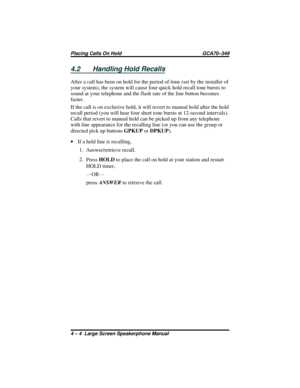 Page 484.2 Handling Hold Recalls
After a call has been on hold for the period of time (set by the installer of
your system), the system will cause four quick hold recall tone bursts to
sound at your telephone and the flash rate of the line button becomes
faster.
If the call is on exclusive hold, it will revert to manual hold after the hold
recall period (you will hear four short tone bursts at 12-second intervals).
Calls that revert to manual hold can be picked up from any telephone
with line appearance for the...