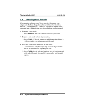 Page 504.4 Handling Park Recalls
When a parked call times out of the system, it will return to your
telephone in the form of a park recall (you will hear four short tone
bursts at 12-second intervals). Your LCD will indicate that the call is a
park recall and will identify the orbit from which the recall originated.
·To answer a park recall,
1.
PressANSWER. The call will then connect to your station.
·To place a park recall on hold at your station,
1.
PressHOLD.  If the call remains on hold for a period of...