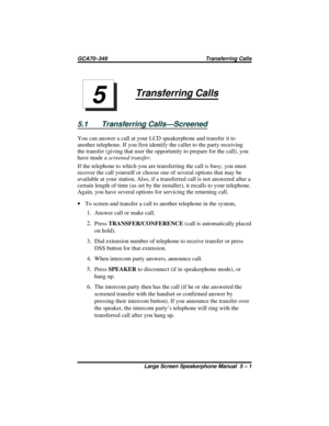 Page 51Transferring Calls
5.1 Transferring Calls—Screened
You can answer a call at your LCD speakerphone and transfer it to
another telephone. If you first identify the caller to the party receiving
the transfer (giving that user the opportunity to prepare for the call), you
have made ascreened transfer.
If the telephone to which you are transferring the call is busy, you must
recover the call yourself or choose one of several options that may be
available at your station. Also, if a transferred call is not...