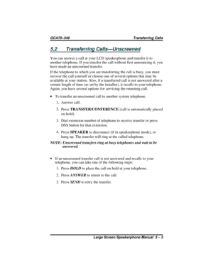 Page 535.2 Transferring Calls—Unscreened
You can answer a call at your LCD speakerphone and transfer it to
another telephone. If you transfer the call without first announcing it, you
have made an unscreened transfer.
If the telephone to which you are transferring the call is busy, you must
recover the call yourself or choose one of several options that may be
available at your station. Also, if a transferred call is not answered after a
certain length of time (as set by the installer), it recalls to your...