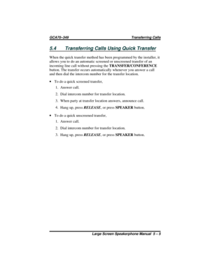 Page 555.4 Transferring Calls Using Quick Transfer
When the quick transfer method has been programmed by the installer, it
allows you to do an automatic screened or unscreened transfer of an
incoming line call without pressing theTRANSFER/CONFERENCE
button. The transfer occurs automatically whenever you answer a call
and then dial the intercom number for the transfer location.
·To do a quick screened transfer,
1. Answer call.
2. Dial intercom number for transfer location.
3. When party at transfer location...
