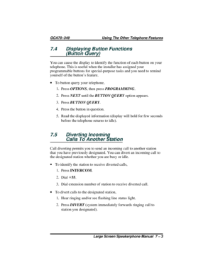 Page 617.4 Displaying Button Functions
(Button Query)
You can cause the display to identify the function of each button on your
telephone. This is useful when the installer has assigned your
programmable buttons for special-purpose tasks and you need to remind
yourself of the button’s feature.
·To button query your telephone,
1.
PressOPTIONS, then pressPROGRAMMING.
2.
PressNEXTuntil theBUTTON QUERYoption appears.
3.
PressBUTTON QUERY.
4. Press the button in question.
5. Read the displayed information (display...