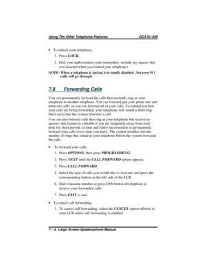 Page 64·To unlock your telephone,
1.
PressLOCK.
2. Dial your authorization code (remember, include any pauses that
you inserted when you locked your telephone).
NOTE: When a telephone is locked, it is totally disabled. Not even 911
calls will go through.
7.8 Forwarding Calls
You can permanently forward the calls that normally ring at your
telephone to another telephone. You can forward just your prime line and
intercom calls, or you can forward all of your calls. To remind you that
your calls are being...