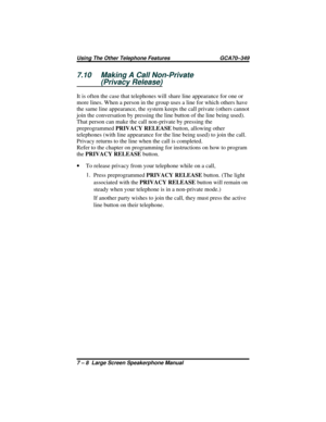 Page 667.10 Making A Call Non-Private
(Privacy Release)
It is often the case that telephones will share line appearance for one or
more lines. When a person in the group uses a line for which others have
the same line appearance, the system keeps the call private (others cannot
join the conversation by pressing the line button of the line being used).
That person can make the call non-private by pressing the
preprogrammedPRIVACY RELEASEbutton, allowing other
telephones (with line appearance for the line being...