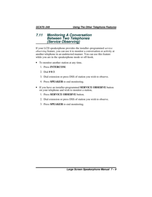 Page 677.11 Monitoring A Conversation
Between Two Telephones
(Service Observing)
If your LCD speakerphone provides the installer–programmedservice
observingfeature, you can use it to monitor a conversation or activity at
another telephone in an undetected manner. You can use this feature
while you are in the speakerphone mode or off-hook.
·To monitor another station at any time,
1.
PressINTERCOM.
2.
Dial# 0 3.
3. Dial extension or press DSS of station you wish to observe.
4.
PressSPEAKERto end monitoring.
·If...