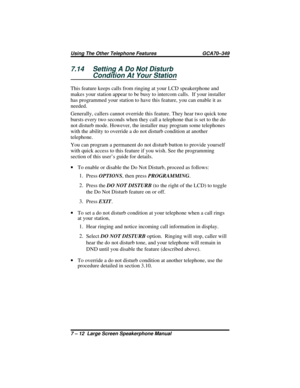 Page 707.14 Setting A Do Not Disturb
Condition At Your Station
This feature keeps calls from ringing at your LCD speakerphone and
makes your station appear to be busy to intercom calls.  If your installer
has programmed your station to have this feature, you can enable it as
needed.
Generally, callers cannot override this feature. They hear two quick tone
bursts every two seconds when they call a telephone that is set to the do
not disturb mode. However, the installer may program some telephones
with the...