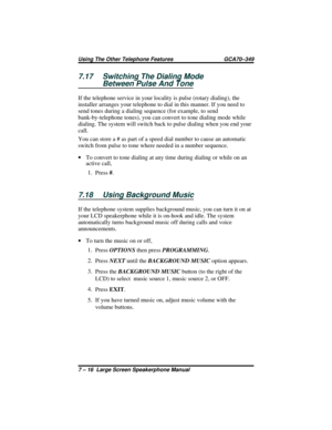 Page 747.17 Switching The Dialing Mode
Between Pulse And Tone
If the telephone service in your locality is pulse (rotary dialing), the
installer arranges your telephone to dial in this manner. If you need to
send tones during a dialing sequence (for example, to send
bank-by-telephone tones), you can convert to tone dialing mode while
dialing. The system will switch back to pulse dialing when you end your
call.
You can store a # as part of a speed dial number to cause an automatic
switch from pulse to tone where...