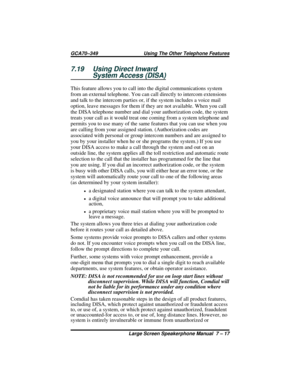 Page 757.19 Using Direct Inward
System Access (DISA)
This feature allows you to call into the digital communications system
from an external telephone. You can call directly to intercom extensions
and talk to the intercom parties or, if the system includes a voice mail
option, leave messages for them if they are not available. When you call
the DISA telephone number and dial your authorization code, the system
treats your call as it would treat one coming from a system telephone and
permits you to use many of...