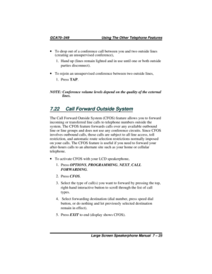 Page 83·To drop out of a conference call between you and two outside lines
(creating an unsupervised conference),
1. Hand up (lines remain lighted and in use until one or both outside
parties disconnect).
·To rejoin an unsupervised conference between two outside lines,
1.
PressTAP.
NOTE: Conference volume levels depend on the quality of the external
lines.
7.22 Call Forward Outside System
The Call Forward Outside System (CFOS) feature allows you to forward
incoming or transferred line calls to telephone numbers...