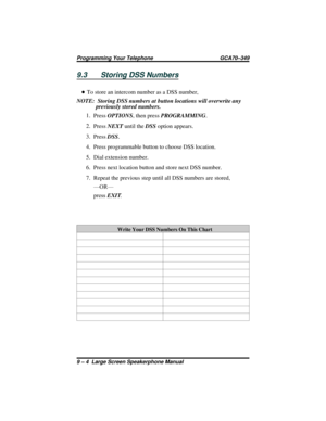 Page 1009.3 Storing DSS Numbers
•To store an intercom number as a DSS number,
NOTE:  Storing DSS numbers at button locations will overwrite any
previously stored numbers.
1.
PressOPTIONS, then pressPROGRAMMING.
2.
PressNEXTuntil theDSSoption appears.
3.
PressDSS.
4. Press programmable button to choose DSS location.
5. Dial extension number.
6. Press next location button and store next DSS number.
7. Repeat the previous step until all DSS numbers are stored,
—OR—
pressEXIT.
Write Your DSS Numbers On This Chart
9...
