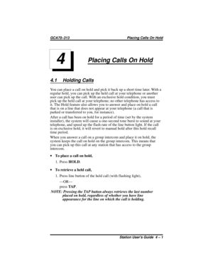 Page 33Placing Calls On Hold
4.1 Holding Calls
You can place a call on hold and pick it back up a short time later. With a
regular hold, you can pick up the held call at your telephone or another
user can pick up the call. With an exclusive hold condition, you must
pick up the held call at your telephone; no other telephone has access to
it. The Hold feature also allows you to answer and place on hold a call
that is on a line that does not appear at your telephone (a call that is
parked or transferred to you,...