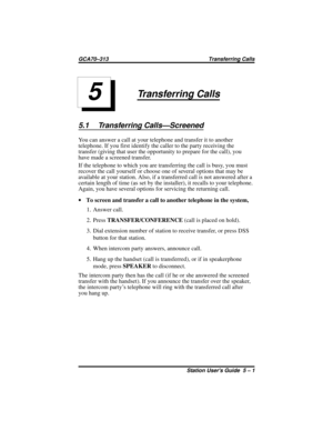 Page 37Transferring Calls
5.1 Transferring Calls—Screened
You can answer a call at your telephone and transfer it to another
telephone. If you first identify the caller to the party receiving the
transfer (giving that user the opportunity to prepare for the call), you
have made a screened transfer.
If the telephone to which you are transferring the call is busy, you must
recover the call yourself or choose one of several options that may be
available at your station. Also, if a transferred call is not answered...