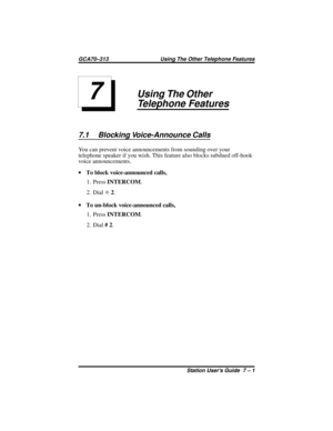 Page 43Using The Other
Telephone Features
7.1 Blocking Voice-Announce Calls
You can prevent voice announcements from sounding over your
telephone speaker if you wish. This feature also blocks subdued off-hook
voice announcements.
·To block voice-announced calls,
1. PressINTERCOM.
2. DialS2.
·To un-block voice-announced calls,
1. PressINTERCOM.
2. Dial#2.
7
GCA70–313 Using The Other Telephone Features
Station Users Guide 7 – 1 