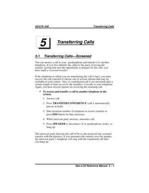 Page 43Transferring Calls
5.1 Transferring Calls—Screened
You can answer a call at your speakerphone and transfer it to another
telephone. If you first identify the caller to the party receiving the
transfer (giving that user the opportunity to prepare for the call), you
have made ascreened transfer.
If the telephone to which you are transferring the call is busy, you must
recover the call yourself or choose one of several options that may be
available at your station. Also, if a transferred call is not...