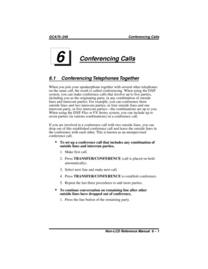 Page 47Conferencing Calls
6.1 Conferencing Telephones Together
When you join your speakerphone together with several other telephones
on the same call, the result is called conferencing. When using the DXP
system, you can make conference calls that involve up to five parties,
including you as the originating party, in any combination of outside
lines and intercom parties. For example, you can conference three
outside lines and two intercom parties, or four outside lines and one
intercom party, or five intercom...