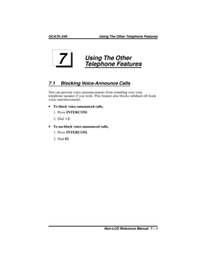 Page 49Using The Other
Telephone Features
7.1 Blocking Voice-Announce Calls
You can prevent voice announcements from sounding over your
telephone speaker if you wish. This feature also blocks subdued off-hook
voice announcements.
·To block voice-announced calls,
1. PressINTERCOM.
2. DialS2.
·To un-block voice-announced calls,
1. PressINTERCOM.
2. Dial#2.
7
GCA70–249 Using The Other Telephone Features
Non-LCD Reference Manual 7 – 1 