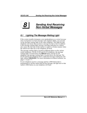 Page 73Sending And Receiving
Non-Verbal Messages
8.1 Lighting The Message-Waiting Light
If the system installer designates your speakerphone as acentral message
deskor programs it to have message-wait originate ability, you can turn
on the message-waiting light of any other telephone. This light lets that
telephone user know that you have a message for him or her. In addition
to the message waiting light, leaving a message indication at a station
also causes the dial tone at that station to sound in a broken...