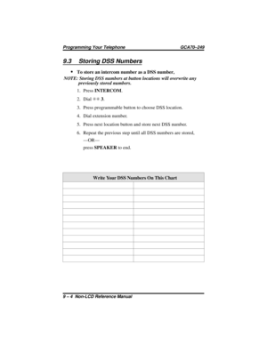 Page 829.3 Storing DSS Numbers
·
To store an intercom number as a DSS number,
NOTE: Storing DSS numbers at button locations will overwrite any
previously stored numbers.
1. PressINTERCOM.
2. DialSS3.
3. Press programmable button to choose DSS location.
4. Dial extension number.
5. Press next location button and store next DSS number.
6. Repeat the previous step until all DSS numbers are stored,
—OR—
pressSPEAKERto end.
Write Your DSS Numbers On This Chart
Programming Your Telephone GCA70–249
9 – 4 Non-LCD...