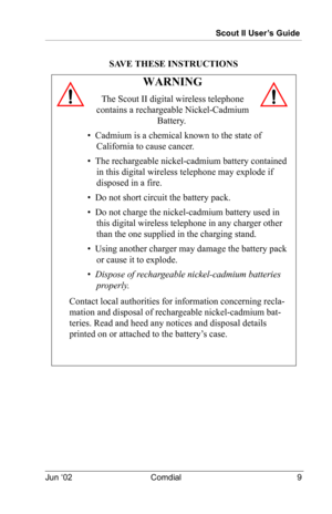 Page 19Scout II User’s Guide
Jun ‘02 Comdial 9
SAVE THESE INSTRUCTIONS
WARNING
The Scout II digital wireless telephone 
contains a rechargeable Nickel-Cadmium  
Battery.
•  Cadmium is a chemical known to the state of 
California to cause cancer.
•  The rechargeable nickel-cadmium battery contained 
in this digital wireless telephone may explode if 
disposed in a fire.
•  Do not short circuit the battery pack.
•  Do not charge the nickel-cadmium battery used in 
this digital wireless telephone in any charger...