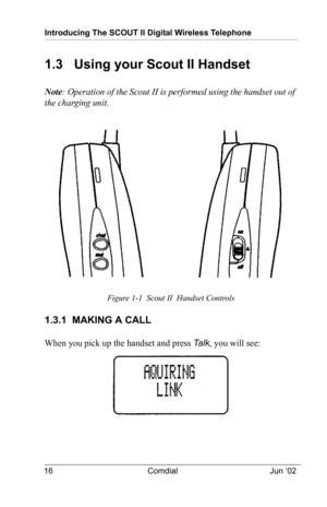 Page 26Introducing The SCOUT II Digital Wireless Telephone
16 Comdial Jun ‘02
1.3   Using your Scout II Handset
Note: Operation of the Scout II is performed using the handset out of 
the charging unit.
 
Figure 1-1  Scout II  Handset Controls
1.3.1  MAKING A CALL
When you pick up the handset and press Ta l k, you will see:  