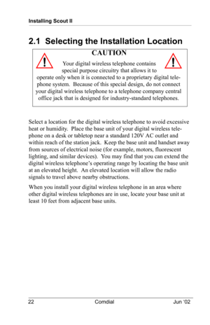 Page 32Installing Scout II
22 Comdial Jun ‘02
2.1  Selecting the Installation Location 
Select a location for the digital wireless telephone to avoid excessive 
heat or humidity.  Place the base unit of your digital wireless tele
-
phone on a desk or tabletop near a standard 120V AC outlet and 
within reach of the station jack.  Keep the base unit and handset away 
from sources of electrical noise (for example, motors, fluorescent 
lighting, and similar devices).  You may find that you can extend the 
digital...