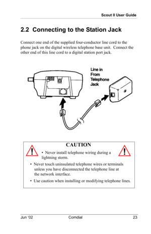 Page 33Scout II User Guide
Jun ‘02 Comdial 23
2.2  Connecting to the Station Jack 
Connect one end of the supplied four-conductor line cord to the  
phone jack on the digital wireless telephone base unit.  Connect the 
other end of this line cord to a digital station port jack.
CAUTION
•  Never install telephone wiring during a 
lightning storm.
•  Never touch uninsulated telephone wires or terminals 
unless you have disconnected the telephone line at 
the network interface.
•  Use caution when installing or...