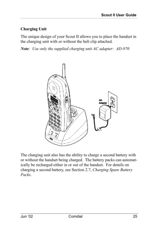 Page 35Scout II User Guide
Jun ‘02 Comdial 25
Charging Unit
The unique design of your Scout II allows you to place the handset in 
the charging unit with or without the belt clip attached.  
Note:  Use only the supplied charging unit AC adapter:  AD-970
The charging unit also has the ability to charge a second battery with 
or without the handset being charged.  The battery packs can automat
-
ically be recharged either in or out of the handset.  For details on 
charging a second battery, see 
Section 2.7,...