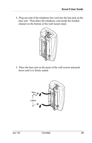 Page 39Scout II User Guide
Jun ‘02 Comdial 29
4.  Plug one end of the telephone line cord into the line jack on the 
base unit.  Then place the telephone cord inside the molded 
channel on the bottom of the wall mount stand.
5.  Place the base unit on the posts of the wall screws and push 
down until it is firmly seated. 