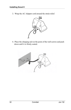 Page 42Installing Scout II
32 Comdial Jun ‘02
3.  Wrap the AC Adapter cord around the strain relief.
4.  Place the charging unit on the posts of the wall screws and push 
down until it is firmly seated. 