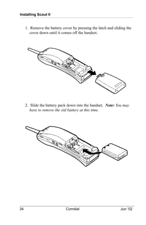 Page 44Installing Scout II
34 Comdial Jun ‘02
1.  Remove the battery cover by pressing the latch and sliding the 
cover down until it comes off the handset.
2.  Slide the battery pack down into the handset.  Note: Yo u  m a y  
have to remove the old battery at this time. 