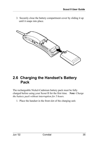 Page 45Scout II User Guide
Jun ‘02 Comdial 35
3.  Securely close the battery compartment cover by sliding it up 
until it snaps into place.
2.6  Charging the Handset’s Battery 
Pack
The rechargeable Nickel-Cadmium battery pack must be fully 
charged before using your Scout II for the first time.   Note: Charge 
the battery pack without interruption for 5 hours.
1.  Place the handset in the front slot of the charging unit. 