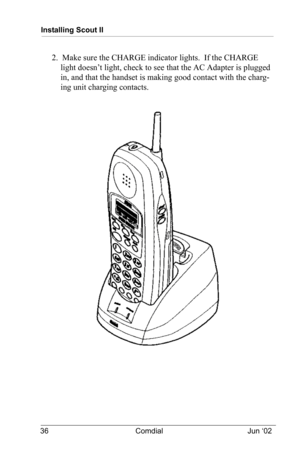 Page 46Installing Scout II
36 Comdial Jun ‘02
2.  Make sure the CHARGE indicator lights.  If the CHARGE 
light doesn’t light, check to see that the AC Adapter is plugged 
in, and that the handset is making good contact with the charg
-
ing unit charging contacts. 
