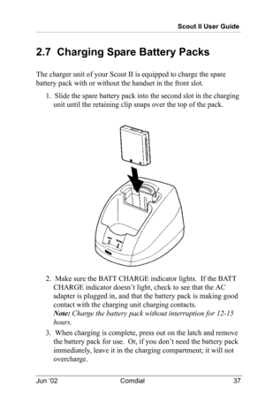 Page 47Scout II User Guide
Jun ‘02 Comdial 37
2.7  Charging Spare Battery Packs
The charger unit of your Scout II is equipped to charge the spare 
battery pack with or without the handset in the front slot.
1.  Slide the spare battery pack into the second slot in the charging 
unit until the retaining clip snaps over the top of the pack.
2.  Make sure the BATT CHARGE indicator lights.  If the BATT 
CHARGE indicator doesn’t light, check to see that the AC 
adapter is plugged in, and that the battery pack is...