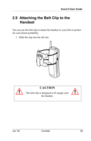 Page 49Scout II User Guide
Jun ‘02 Comdial 39
2.9  Attaching the Belt Clip to the 
Handset
You can use the belt clip to attach the handset to your belt or pocket 
for convenient portability.
1.  Slide the clip into the tab slot.
CAUTION
The belt clip is designed to fit snugly onto 
the handset. 