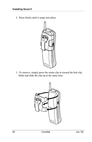 Page 50Installing Scout II
40 Comdial Jun ‘02
2.  Press firmly until it snaps into place.
3.  To remove, simply press the retain clip in toward the belt clip 
blade and slide the clip up at the same time.
  