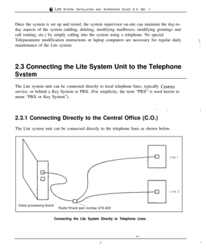 Page 11il, LITE SYSTEM INSTALLATION AND SUPERVISOR GUIDE 9.0 VER. 1
Once the system is set up and tested, the system supervisor on-site can maintain the day-to-
day aspects of the system (adding, deleting, modifying mailboxes; modifying greetings and
call routing; etc.) by simply calling into the system using a telephone. No special
Teleparameter modification instructions or laptop computers are necessary for regular daily
maintenance of the Lite system.
2.3 Connecting the Lite System Unit to the Telephone...