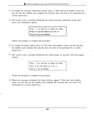 Page 101:.
...:. ,. ;
c‘, LITE SYSTEM INSTALLATION AND SUPERVISOR GUIDE 9.0 VER. 1
14. To change the message notification feature, press 5. (Note that each mailbox owner can
also log into the mailbox and complete this task-this does not need to be performed by a
system supervisor.)
15. The system voices a prompt identifying the current message notification setup, then
voices the notification options:
Press 1 if you would like to change the numberFollow the prompts to complete the procedure.
16. To change the...