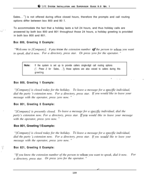 Page 1038 LITE SYSTEM INSTALLATION AND SUPERVISOR GUIDE 9.0 VER. 1
Sales.. . 
“)is not offered during office closed hours, therefore the prompts and call routing
options differ between box 800 and 80 
I.
. .. .I+‘,To accommodate the fact that a holiday lasts a full 24 hours, and thus holiday calls are
answered by both box 800 and 801 throughout those 24 hours, a holiday greeting is provided
in both box 800 and 801.
Box 800, Greeting 0 Example:“Welcome to [Company].If you know the extension number of the person...