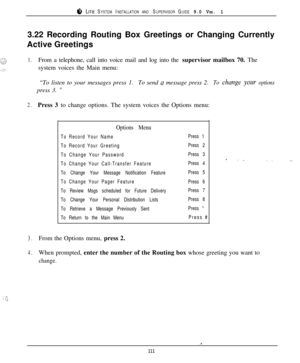Page 1058 LITE SYSTEM INSTALLATION AND SUPERVISOR GUIDE 9.0 VER. 13.22 Recording Routing Box Greetings or Changing Currently
Active Greetings
1.From a telephone, call into voice mail and log into the supervisor mailbox 70. The
system voices the Main menu:
“To listen to your messages press 1.To send 
a message press 2.To clmnge yoaw optionspress 3. 
”
2.Press 3 to change options. The system voices the Options menu:
Options Menu
To Record Your Name
To Record Your Greeting
To Change Your Password
To Change Your...