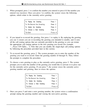 Page 106@ LITE SYSTEM INSTALLATION AND SUPERVISOR GUIDE 9.0 VER. 1
5.When prompted, press 1 to confirm the number you entered or press # if the number you
entered was incorrect. Once you press 
1 to confirm, the system voices the following
options, which relate to the currently active greeting:
..c
To Replay the GreetingPress 1
To Re-Record the GreetingPress 2
To Delete the GreetingPress 3
To Choose a New GreetingPress 5To Exit
Press #
6.If you intend to re-record the greeting, first press 1 to replay it. By...