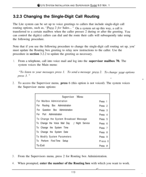Page 107.8 LITE SYSTEM INSTALLATION AND SUPERVISOR GUIDE 9.0 VER. 1
3.2.3 Changing the Single-Digit Call Routing
The Lite system can be set up to voice greetings to callers that include single-digit call
routing options, such as, 
“IVess 2 for Sales... ”On a system set up this way, a call is
transferred to a certain mailbox when the caller presses 2 during or after the greeting. 
Youcan control the digit(s) callers can dial and the route their calls will subsequently take using
the following procedure.
Note that...