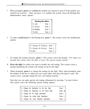 Page 1088 LITE SYSTEM INSTALLATION AND SUPERVISOR GUIDE 9.0 VER. 1
5.When prompted, press 1 to corlfirm the number you entered or press # if the number you
entered was incorrect.Once you press 1 to confirm, the system voices the Routing Box
administration menu options:
Routing Box Menu
To AddPress 1
To DeletePress 2To Modify
Press 3To Exit
Press #
6.To make modificatiorls to the Routing box, press 3. The system voices the modification
options:
To Change the GreetingPress 1
To Change the RoutingPress 2To Exit...