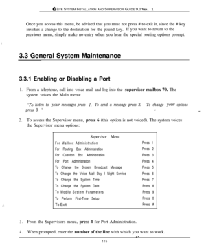 Page 109ti LITE SYSTEM INSTALLATION AND SUPERVISOR GUIDE 9.0 VER. 1
.)
;::Once you access this menu, be advised that you must not press # to exit it, since the # key
invokes a change to the destination for the pound key.If you want to return to the
previous menu, simply make no entry when you hear the special routing options prompt.
3.3 General System Maintenance
3.3.1 Enabling or Disabling a Port
1.From a telephone, call into voice mail and log into the supervisor mailbox 70. The
system voices the Main menu:...