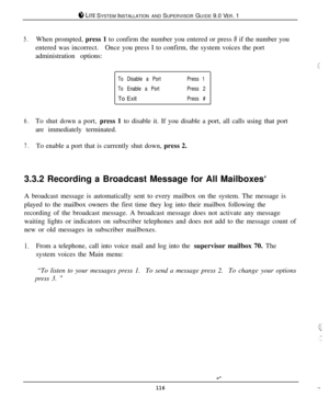 Page 110$4 LITE SYSTEM INSTALLATION AND SUPERVISOR GUIDE 9.0 VER. 1
5.When prompted, press 1 to confirm the number you entered or press # if the number you
entered was incorrect.Once you press I to confirm, the system voices the port
administration options:
To Disable a PortPress 1
To Enable a PortPress 2To Exit
Press #
6.To shut down a port, press 1 to disable it. If you disable a port, all calls using that port
are immediately terminated.
7.To enable a port that is currently shut down, press 2.
3.3.2 Recording...