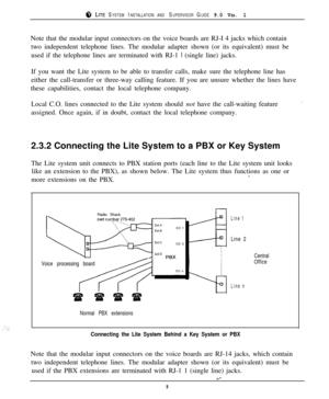 Page 128 LITE SYSTEM INSTALLATION AND SUPERVISOR GUIDE 9.0 VER. 1Note that the modular input connectors on the voice boards are RJ-I 4 jacks which contain
two independent telephone lines. The modular adapter shown (or its equivalent) must be
used if the telephone lines are terminated with RJ-1 
1 (single line) jacks.
If you want the Lite system to be able to transfer calls, make sure the telephone line has
either the call-transfer or three-way calling feature. If you are unsure whether the lines have
these...