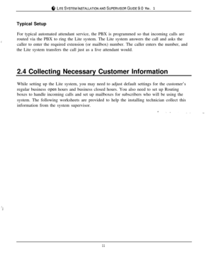 Page 148 LITESYSTEMINSTALLATIONANDSUPERVISORGUIDE~.~ VER. 1Typical Setup
.:For typical automated attendant service, the PBX is programmed so that incoming calls are
routed via the PBX to ring the Lite system. The Lite system answers the call and asks the
caller to enter the required extension (or mailbox) number. The caller enters the number, and
the Lite system transfers the call just as a live attendant would.
2.4 Collecting Necessary Customer Information
While setting up the Lite system, you may need to...