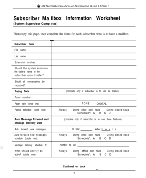 Page 158 LITE SYSTEM INSTALLATION AND SUPERVISOR GUIDE 9.0 VER. 1
__ ,::_1’..:
Subscriber Mailbox Information Worksheet(System Supervisor Comp
etes)Photocopy this page, then complete the form for each subscriber who is to have a mailbox.
Subscriber Data
First name:
Last name:
Extension number:
Should the system announce
the caller’s name to the
subscriber upon transfer?
Should all conversations be
recorded?
Paging Data
Pager number
Pager type (circle one)
Paging schedule (circle one)(complete only if subscriber...